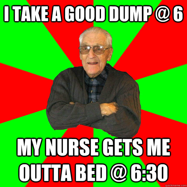 i take a good dump @ 6 my nurse gets me outta bed @ 6:30  Bachelor Grandpa