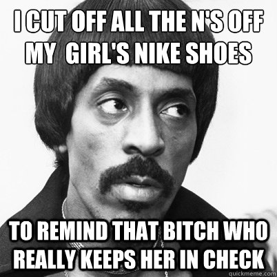 i cut off all the n's off my  girl's nike shoes to remind that bitch who really keeps her in check  Ike Turner