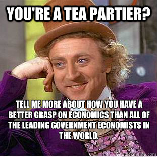 You're a Tea Partier? Tell me more about how you have a better grasp on economics than all of the leading government economists in the world.  Condescending Wonka