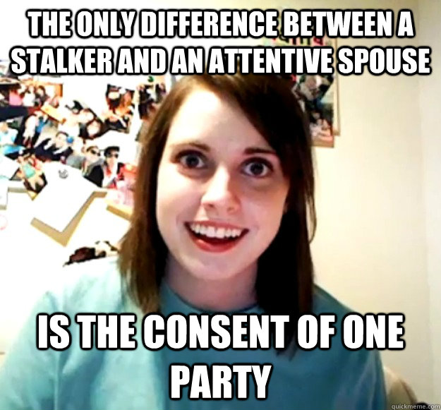 THE ONLY DIFFERENCE BETWEEN A STALKER AND AN ATTENTIVE SPOUSE IS THE CONSENT OF ONE PARTY  Overly Attached Girlfriend