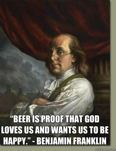  “Beer is proof that God loves us and wants us to be happy.” - Benjamin Franklin  Ben Franklin