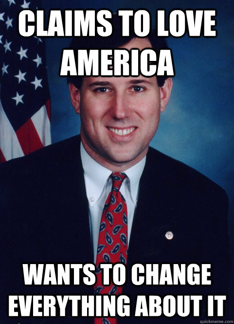 CLAIMS TO LOVE AMERICA WANTS TO CHANGE EVERYTHING ABOUT IT - CLAIMS TO LOVE AMERICA WANTS TO CHANGE EVERYTHING ABOUT IT  Scumbag Santorum