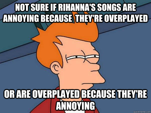 Not sure if rihanna's songs are annoying because  they're overplayed OR are overplayed because they're annoying - Not sure if rihanna's songs are annoying because  they're overplayed OR are overplayed because they're annoying  Futurama Fry