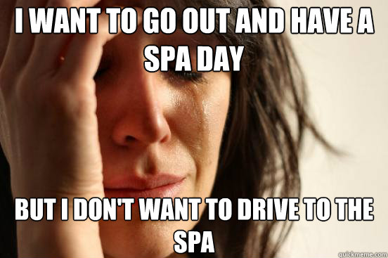 I want to go out and have a spa day but I don't want to drive to the spa - I want to go out and have a spa day but I don't want to drive to the spa  First World Problems