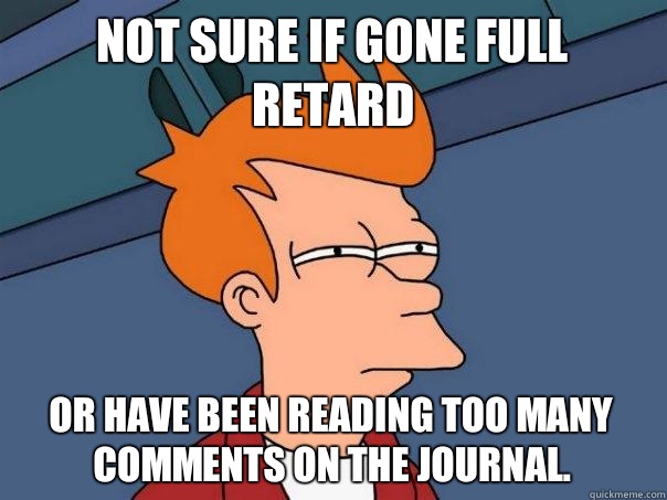 Not sure if gone full retard Or have been reading too many comments on the journal.  Futurama Fry