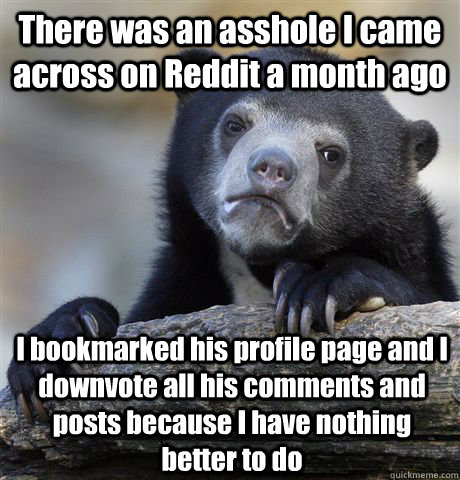 There was an asshole I came across on Reddit a month ago I bookmarked his profile page and I downvote all his comments and posts because I have nothing better to do - There was an asshole I came across on Reddit a month ago I bookmarked his profile page and I downvote all his comments and posts because I have nothing better to do  Confession Bear