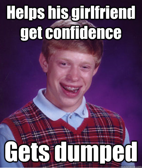 Helps his girlfriend get confidence Gets dumped  Bad Luck Brian