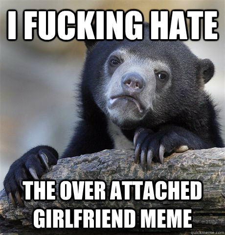 i fucking hate the over attached girlfriend meme  Confession Bear