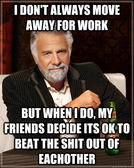 I don't always move away for work but when I do, my friends decide its ok to beat the shit out of eachother  The Most Interesting Man In The World