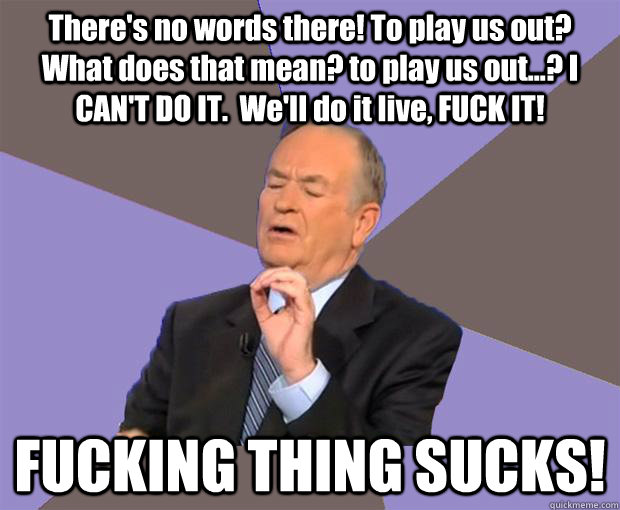 There's no words there! To play us out?  What does that mean? to play us out...? I CAN'T DO IT.  We'll do it live, FUCK IT!     FUCKING THING SUCKS!  Bill O Reilly