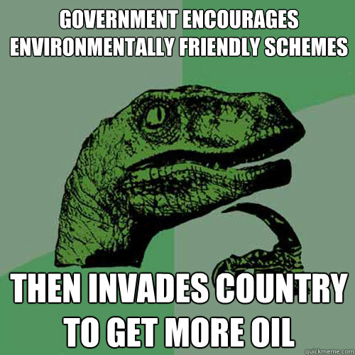 GOVERNMENT ENCOURAGES ENVIRONMENTALLY FRIENDLY SCHEMES THEN INVADES COUNTRY TO GET MORE OIL - GOVERNMENT ENCOURAGES ENVIRONMENTALLY FRIENDLY SCHEMES THEN INVADES COUNTRY TO GET MORE OIL  Philosoraptor