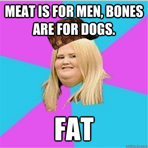 meat is for men, bones are for dogs. FAT  scumbag fat girl