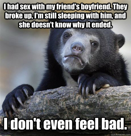 I had sex with my friend's boyfriend. They broke up, I'm still sleeping with him, and she doesn't know why it ended. I don't even feel bad. - I had sex with my friend's boyfriend. They broke up, I'm still sleeping with him, and she doesn't know why it ended. I don't even feel bad.  Confession Bear