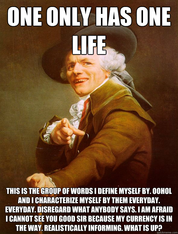 One only has one life This is the group of words I define myself by. OOHOL And I characterize myself by them everyday. Everyday. Disregard what anybody says. I am afraid I cannot see you good sir because my currency is in the way. Realistically informing.  Joseph Ducreux