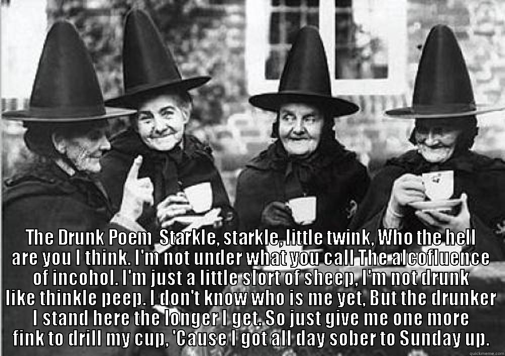 Witch one is witch  -  THE DRUNK POEM  STARKLE, STARKLE, LITTLE TWINK, WHO THE HELL ARE YOU I THINK. I'M NOT UNDER WHAT YOU CALL THE ALCOFLUENCE OF INCOHOL. I'M JUST A LITTLE SLORT OF SHEEP, I'M NOT DRUNK LIKE THINKLE PEEP. I DON'T KNOW WHO IS ME YET, BUT THE DRUNKER I STAND HE Misc