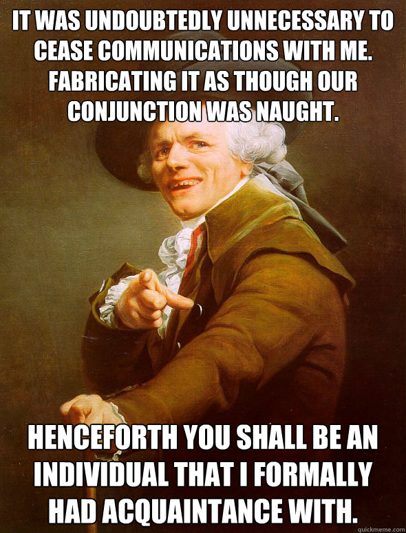 It was undoubtedly unnecessary to cease communications with me.  Fabricating it as though our conjunction was naught.  Henceforth you shall be an individual that I formally had acquaintance with. - It was undoubtedly unnecessary to cease communications with me.  Fabricating it as though our conjunction was naught.  Henceforth you shall be an individual that I formally had acquaintance with.  Joseph Ducreux