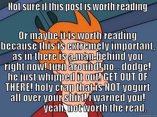 NOT SURE IF THIS POST IS WORTH READING OR MAYBE IT IS WORTH READING BECAUSE THIS IS EXTREMELY IMPORTANT, AS IN THERE IS A MAN BEHIND YOU RIGHT NOW! TURN AROUND! NO... DODGE! HE JUST WHIPPED IT OUT! GET OUT OF THERE! HOLY CRAP THAT IS NOT YOGURT ALL OVER YOUR SHIRT! I WARNED YOU!                Futurama Fry