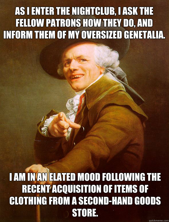 As i enter the nightclub, I ask the fellow patrons how they do, and inform them of my oversized genetalia. I am in an elated mood following the recent acquisition of items of clothing from a second-hand goods store.  - As i enter the nightclub, I ask the fellow patrons how they do, and inform them of my oversized genetalia. I am in an elated mood following the recent acquisition of items of clothing from a second-hand goods store.   Joseph Ducreux