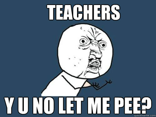 TEACHERS Y U NO LET ME PEE?  Y U No