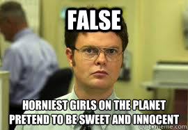 FALSE Horniest girls on the planet
pretend to be sweet and innocent  Dwight False