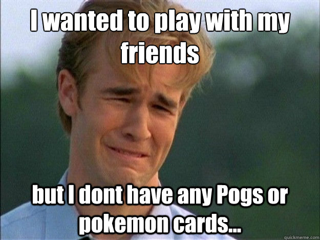 I wanted to play with my friends but I dont have any Pogs or pokemon cards...  Dawson Sad