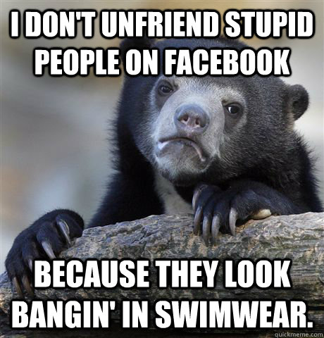 I don't unfriend stupid people on Facebook because they look bangin' in swimwear.  Confession Bear