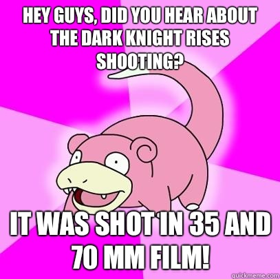 hey guys, did you hear about the dark knight rises shooting? It was shot in 35 and 70 mm film!  Slowpoke