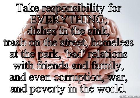 TAKE RESPONSIBILITY FOR EVERYTHING; DISHES IN THE SINK, TRASH ON THE STREET, HOMELESS AT THE PARK, 'BAD' RELATIONS WITH FRIENDS AND FAMILY, AND EVEN CORRUPTION, WAR, AND POVERTY IN THE WORLD. Scumbag Brain