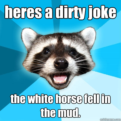 heres a dirty joke the white horse fell in the mud.  Lame Pun Coon