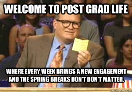 WELCOME to Post grad life Where every week brings a new engagement and the spring breaks don't don't matter.    Whose Line