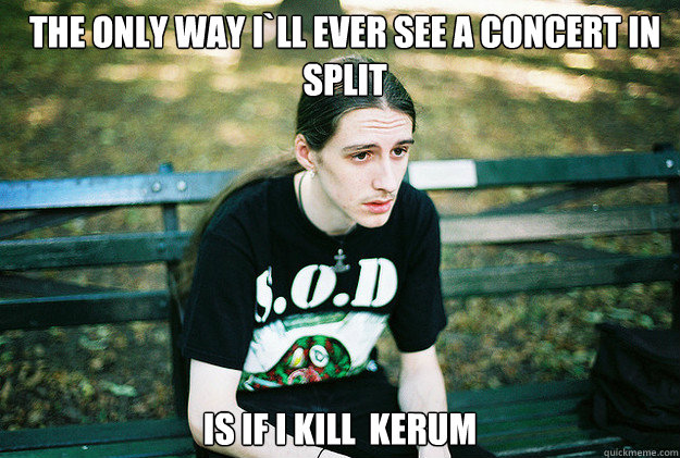 The only way i`ll ever see a concert in split Is if i kill  kerum  First World Metal Problems