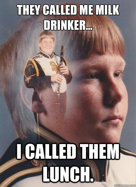 They called me milk drinker...
 
 i called them lunch.  PTSD Clarinet Boy