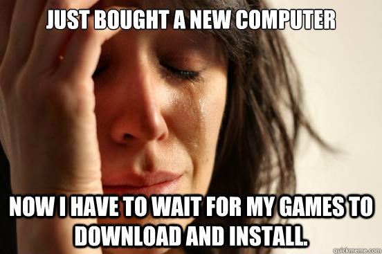 Just Bought a new computer Now I have to wait for my games to download and install.  First World Problems