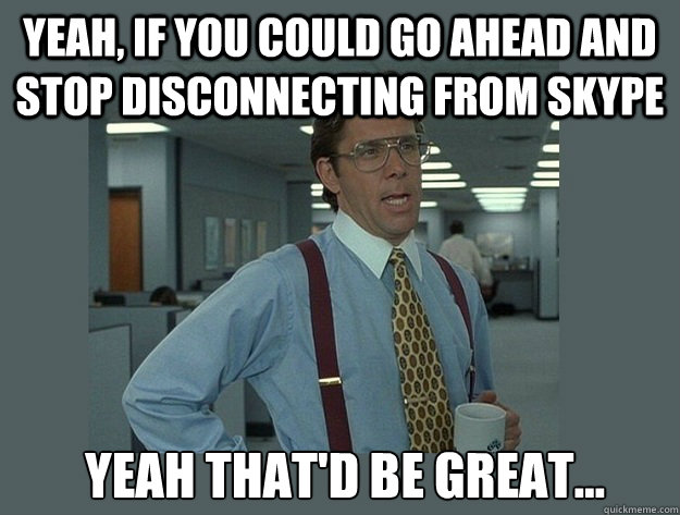 Yeah, if you could go ahead and stop disconnecting from skype   Yeah That'd be great... - Yeah, if you could go ahead and stop disconnecting from skype   Yeah That'd be great...  Office Space Lumbergh