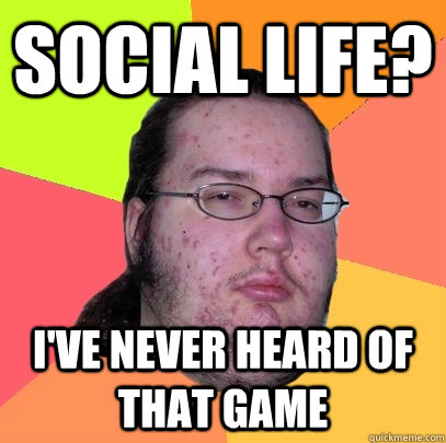 Social life? I've never heard of that game  Butthurt Dweller