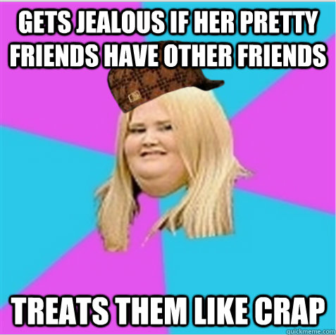 Gets jealous if her pretty friends have other friends Treats them like crap  scumbag fat girl