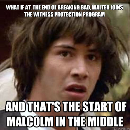 What if at, the end of Breaking Bad, Walter joins the Witness Protection Program  and that's the start of Malcolm in the middlE  conspiracy keanu