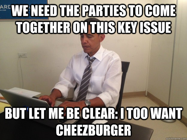 We Need The Parties To Come Together On this Key Issue But Let Me Be Clear: I Too Want Cheezburger - We Need The Parties To Come Together On this Key Issue But Let Me Be Clear: I Too Want Cheezburger  President AMA