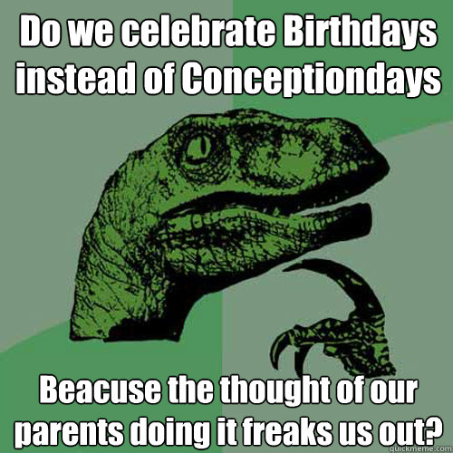 Do we celebrate Birthdays instead of Conceptiondays Beacuse the thought of our parents doing it freaks us out?  Philosoraptor