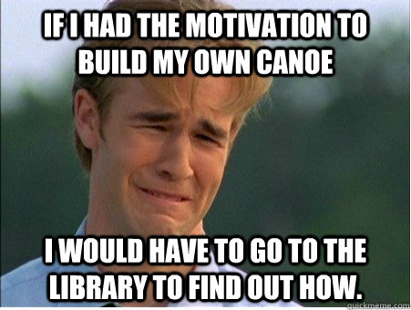 if i had the motivation to build my own canoe i would have to go to the library to find out how.  1990s Problems