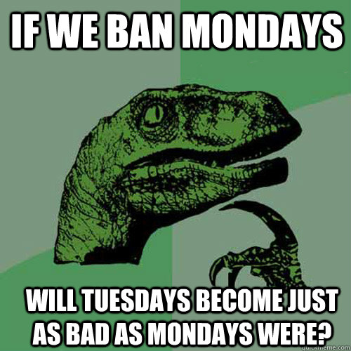 if we ban mondays will tuesdays become just as bad as mondays were?  Philosoraptor