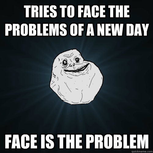 Tries to face the problems of a new day Face is the problem  Forever Alone