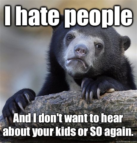 I hate people And I don't want to hear about your kids or SO again.  Confession Bear