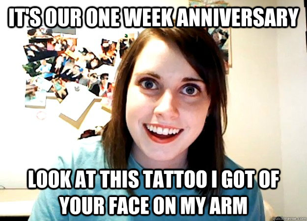 It's our one week anniversary look at this tattoo i got of your face on my arm  Overly Attached Girlfriend