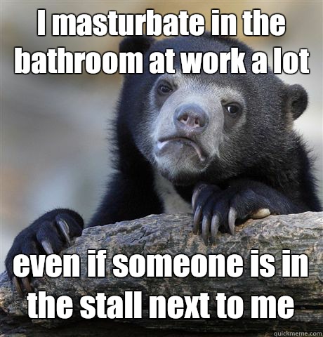 I masturbate in the bathroom at work a lot even if someone is in the stall next to me  Confession Bear