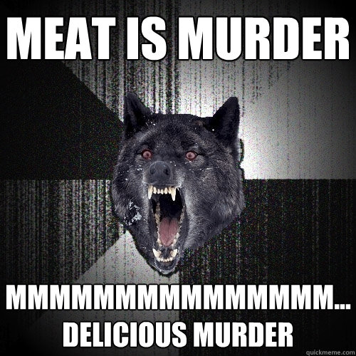 Meat is murder mmmmmmmmmmmmmmm...delicious murder  Insanity Wolf