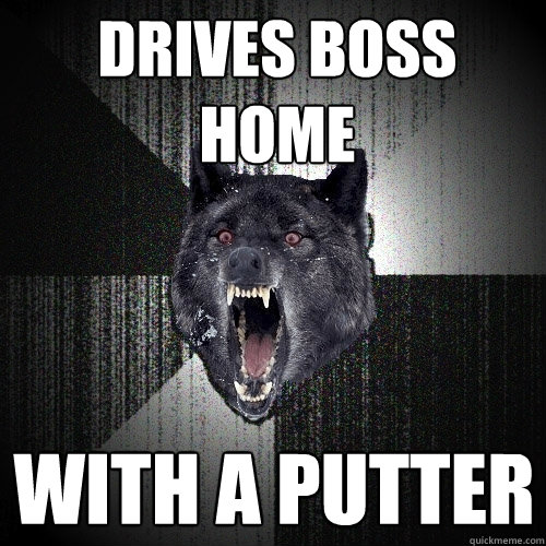 drives boss home with a putter  Insanity Wolf