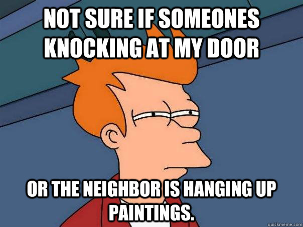 Not sure if someones knocking at my door Or the neighbor is hanging up paintings.  Futurama Fry