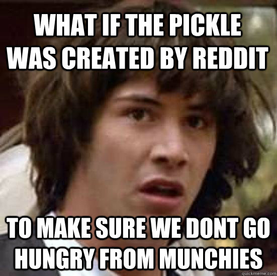 What if the pickle  was created by reddit  to make sure we dont go hungry from munchies   conspiracy keanu