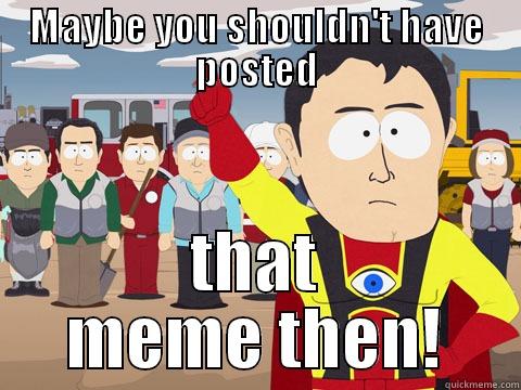      - MAYBE YOU SHOULDN'T HAVE POSTED THAT MEME THEN! Captain Hindsight